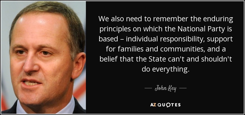 We also need to remember the enduring principles on which the National Party is based – individual responsibility, support for families and communities, and a belief that the State can't and shouldn't do everything. - John Key