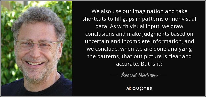 We also use our imagination and take shortcuts to fill gaps in patterns of nonvisual data. As with visual input, we draw conclusions and make judgments based on uncertain and incomplete information, and we conclude, when we are done analyzing the patterns, that out picture is clear and accurate. But is it? - Leonard Mlodinow