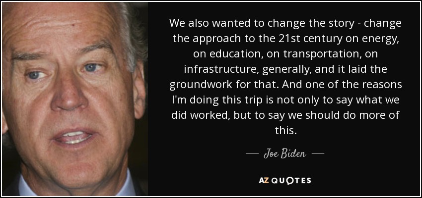 We also wanted to change the story - change the approach to the 21st century on energy, on education, on transportation, on infrastructure, generally, and it laid the groundwork for that. And one of the reasons I'm doing this trip is not only to say what we did worked, but to say we should do more of this. - Joe Biden