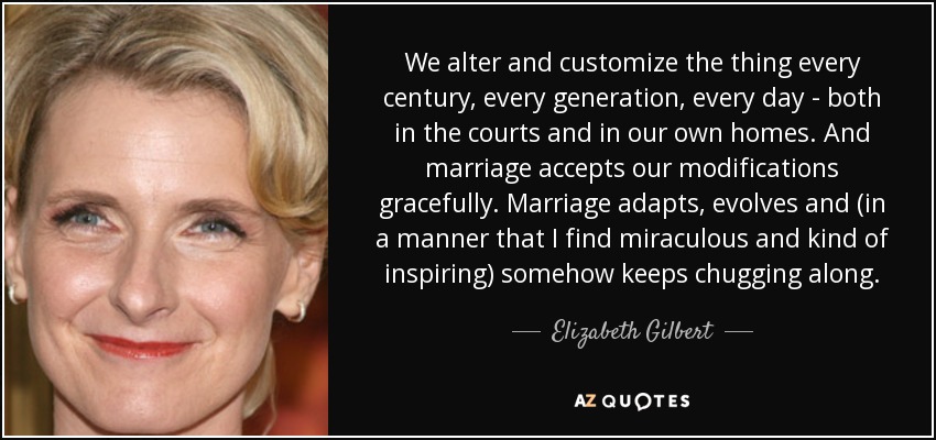We alter and customize the thing every century, every generation, every day - both in the courts and in our own homes. And marriage accepts our modifications gracefully. Marriage adapts, evolves and (in a manner that I find miraculous and kind of inspiring) somehow keeps chugging along. - Elizabeth Gilbert