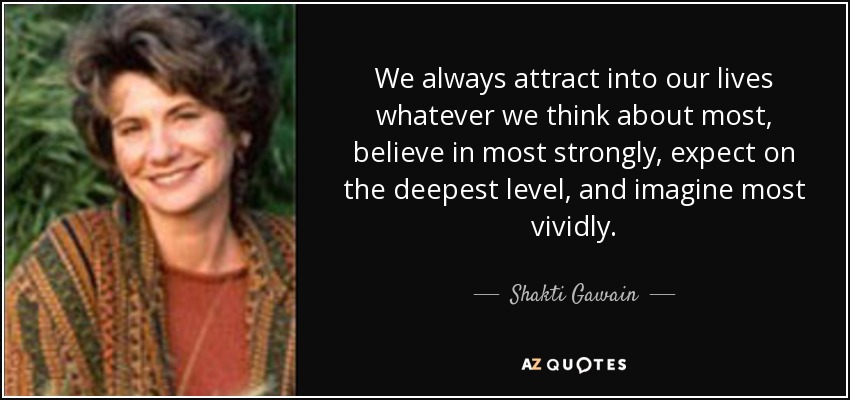 We always attract into our lives whatever we think about most, believe in most strongly, expect on the deepest level, and imagine most vividly. - Shakti Gawain