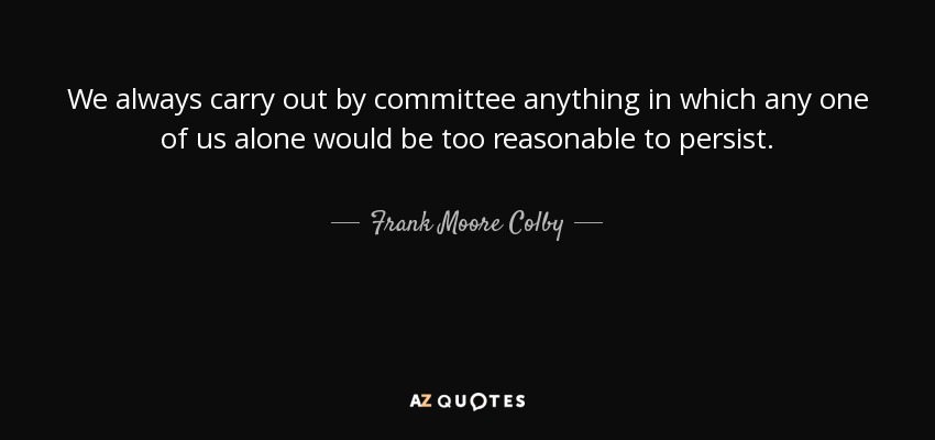 We always carry out by committee anything in which any one of us alone would be too reasonable to persist. - Frank Moore Colby