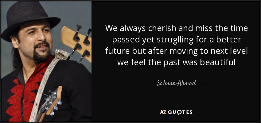 We always cherish and miss the time passed yet struglling for a better future but after moving to next level we feel the past was beautiful - Salman Ahmad