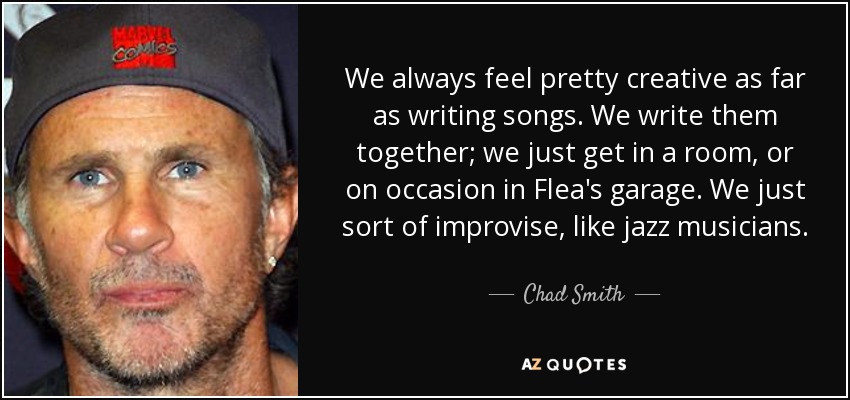 We always feel pretty creative as far as writing songs. We write them together; we just get in a room, or on occasion in Flea's garage. We just sort of improvise, like jazz musicians. - Chad Smith