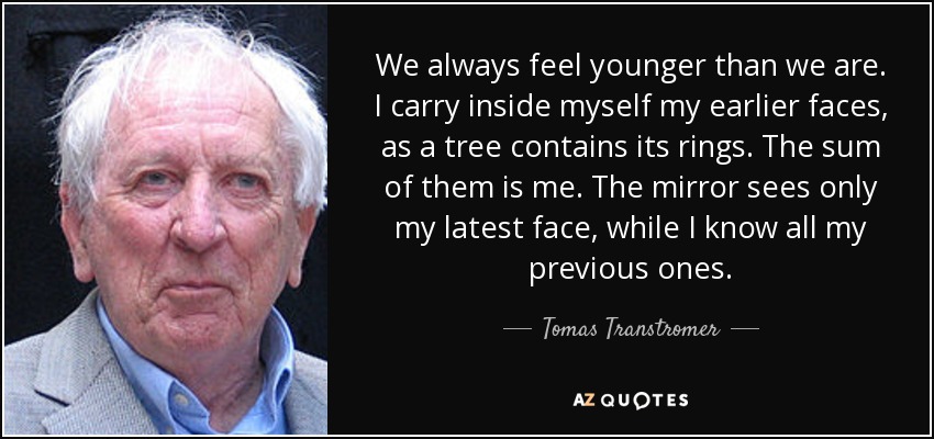 We always feel younger than we are. I carry inside myself my earlier faces, as a tree contains its rings. The sum of them is me. The mirror sees only my latest face, while I know all my previous ones. - Tomas Transtromer