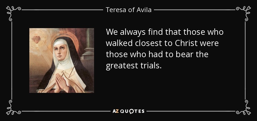 We always find that those who walked closest to Christ were those who had to bear the greatest trials. - Teresa of Avila