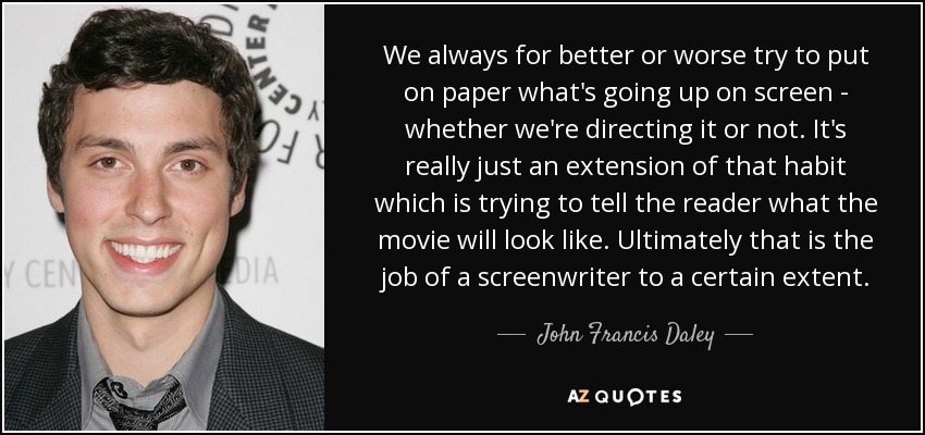 We always for better or worse try to put on paper what's going up on screen - whether we're directing it or not. It's really just an extension of that habit which is trying to tell the reader what the movie will look like. Ultimately that is the job of a screenwriter to a certain extent. - John Francis Daley