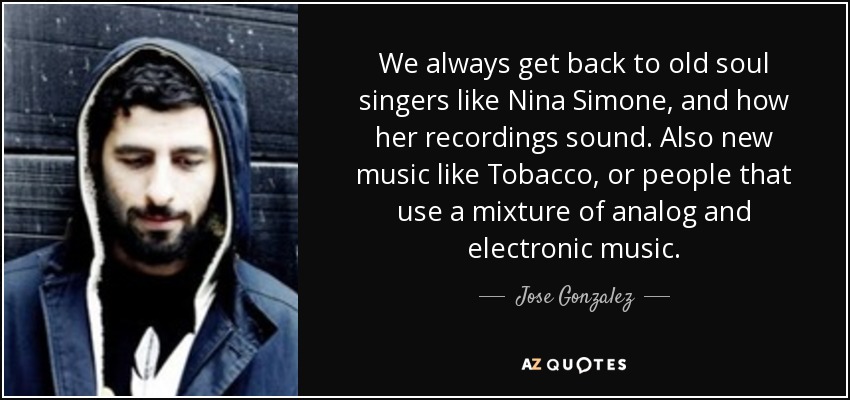 We always get back to old soul singers like Nina Simone, and how her recordings sound. Also new music like Tobacco, or people that use a mixture of analog and electronic music. - Jose Gonzalez