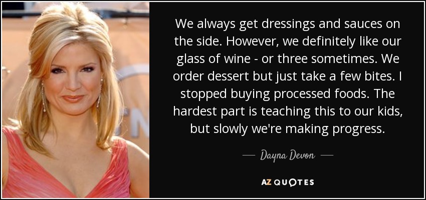 We always get dressings and sauces on the side. However, we definitely like our glass of wine - or three sometimes. We order dessert but just take a few bites. I stopped buying processed foods. The hardest part is teaching this to our kids, but slowly we're making progress. - Dayna Devon