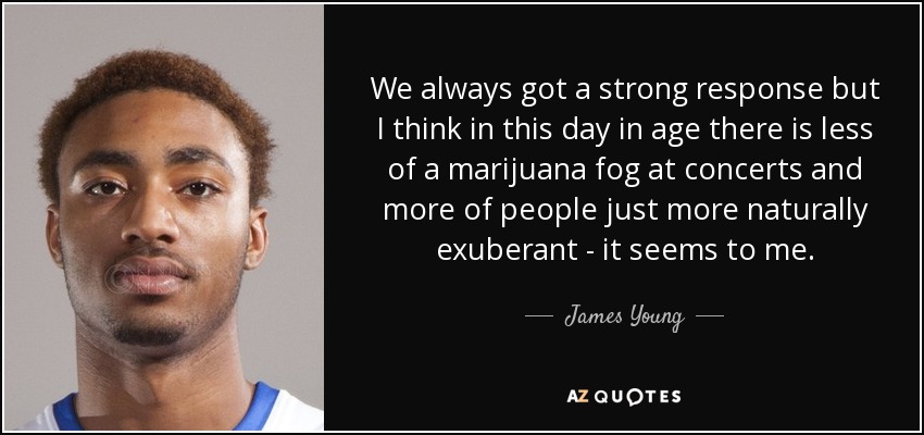 We always got a strong response but I think in this day in age there is less of a marijuana fog at concerts and more of people just more naturally exuberant - it seems to me. - James Young