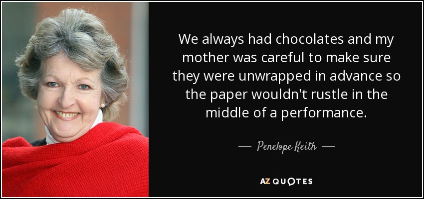 We always had chocolates and my mother was careful to make sure they were unwrapped in advance so the paper wouldn't rustle in the middle of a performance. - Penelope Keith
