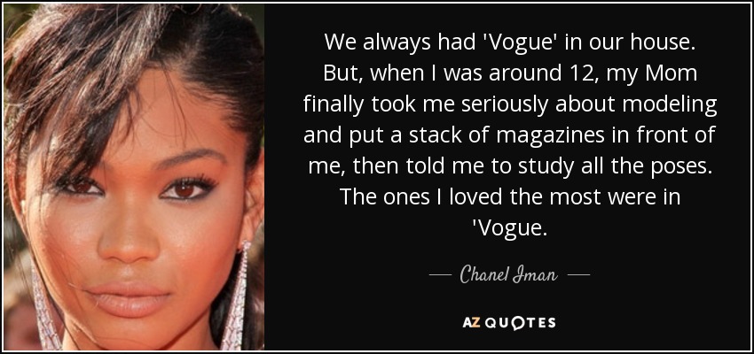 We always had 'Vogue' in our house. But, when I was around 12, my Mom finally took me seriously about modeling and put a stack of magazines in front of me, then told me to study all the poses. The ones I loved the most were in 'Vogue. - Chanel Iman