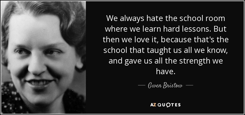 We always hate the school room where we learn hard lessons. But then we love it, because that's the school that taught us all we know, and gave us all the strength we have. - Gwen Bristow