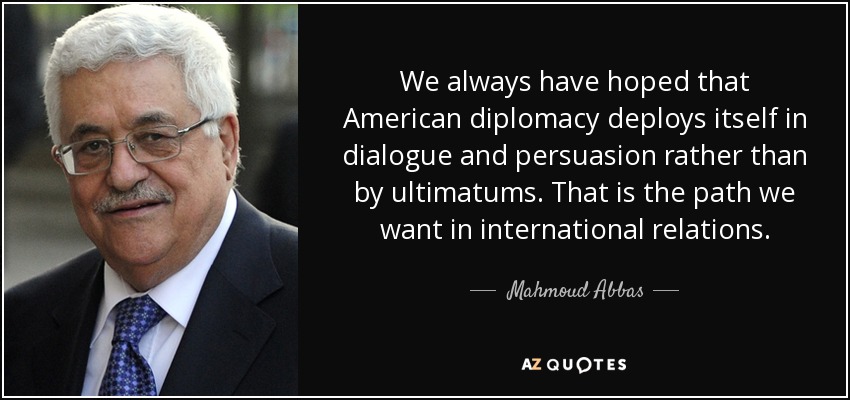 We always have hoped that American diplomacy deploys itself in dialogue and persuasion rather than by ultimatums. That is the path we want in international relations. - Mahmoud Abbas