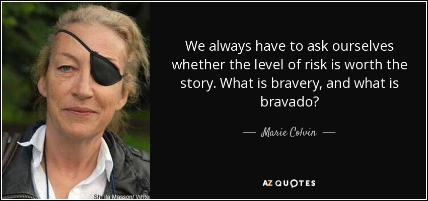 We always have to ask ourselves whether the level of risk is worth the story. What is bravery, and what is bravado? - Marie Colvin