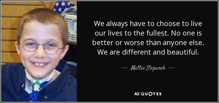 We always have to choose to live our lives to the fullest. No one is better or worse than anyone else. We are different and beautiful. - Mattie Stepanek