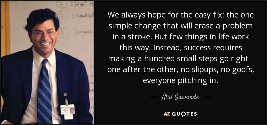 We always hope for the easy fix: the one simple change that will erase a problem in a stroke. But few things in life work this way. Instead, success requires making a hundred small steps go right - one after the other, no slipups, no goofs, everyone pitching in. - Atul Gawande