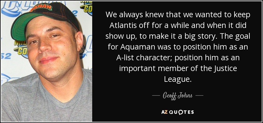 We always knew that we wanted to keep Atlantis off for a while and when it did show up, to make it a big story. The goal for Aquaman was to position him as an A-list character; position him as an important member of the Justice League. - Geoff Johns