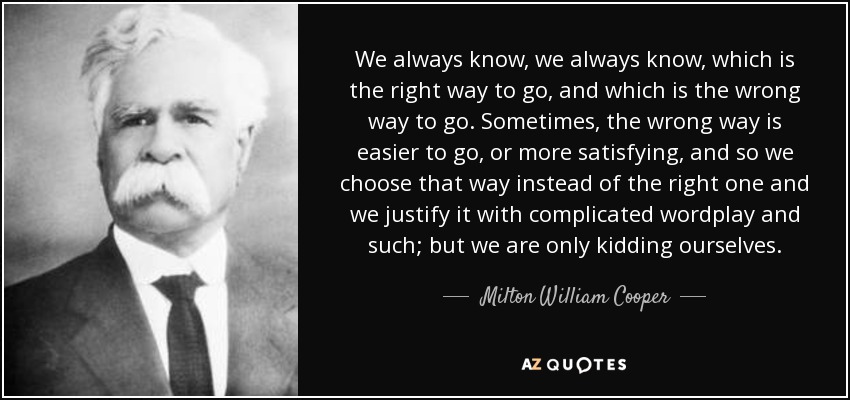 We always know, we always know, which is the right way to go, and which is the wrong way to go. Sometimes, the wrong way is easier to go, or more satisfying, and so we choose that way instead of the right one and we justify it with complicated wordplay and such; but we are only kidding ourselves. - Milton William Cooper