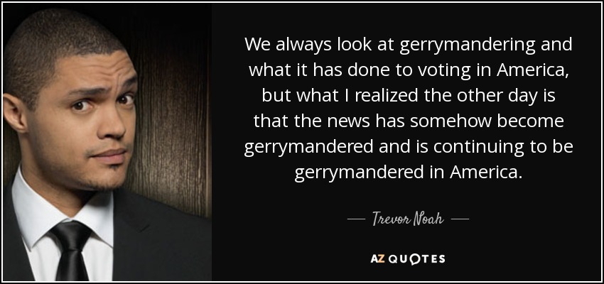 We always look at gerrymandering and what it has done to voting in America, but what I realized the other day is that the news has somehow become gerrymandered and is continuing to be gerrymandered in America. - Trevor Noah