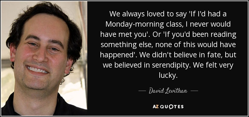 We always loved to say 'If I'd had a Monday-morning class, I never would have met you'. Or 'If you'd been reading something else, none of this would have happened'. We didn't believe in fate, but we believed in serendipity. We felt very lucky. - David Levithan