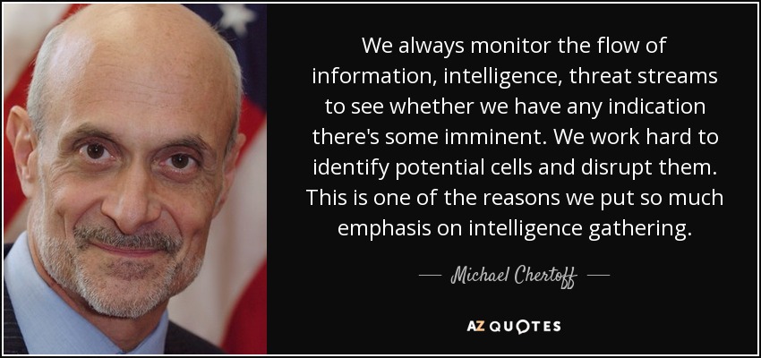 We always monitor the flow of information, intelligence, threat streams to see whether we have any indication there's some imminent. We work hard to identify potential cells and disrupt them. This is one of the reasons we put so much emphasis on intelligence gathering. - Michael Chertoff