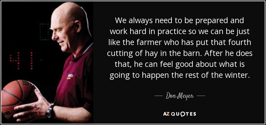 We always need to be prepared and work hard in practice so we can be just like the farmer who has put that fourth cutting of hay in the barn. After he does that, he can feel good about what is going to happen the rest of the winter. - Don Meyer