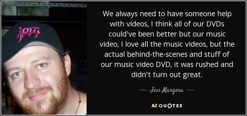 We always need to have someone help with videos, I think all of our DVDs could've been better but our music video, I love all the music videos, but the actual behind-the-scenes and stuff of our music video DVD, it was rushed and didn't turn out great. - Jess Margera