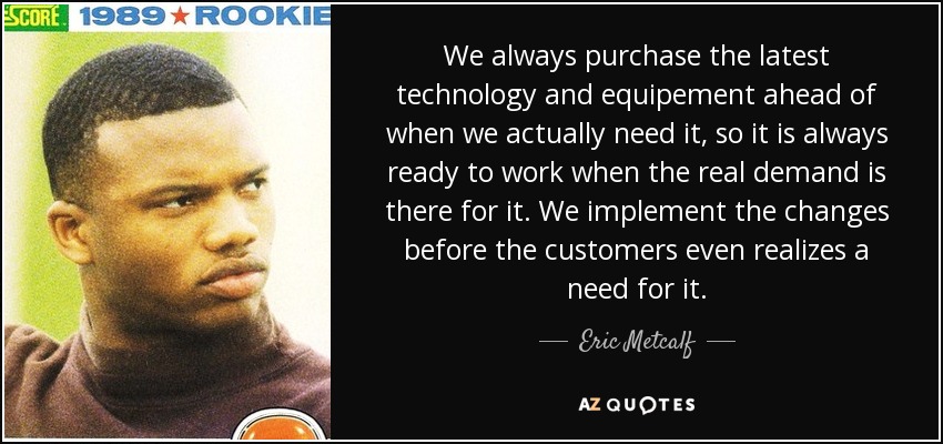 We always purchase the latest technology and equipement ahead of when we actually need it, so it is always ready to work when the real demand is there for it. We implement the changes before the customers even realizes a need for it. - Eric Metcalf