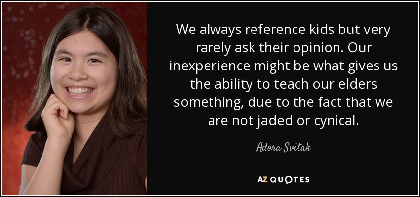 We always reference kids but very rarely ask their opinion. Our inexperience might be what gives us the ability to teach our elders something, due to the fact that we are not jaded or cynical. - Adora Svitak