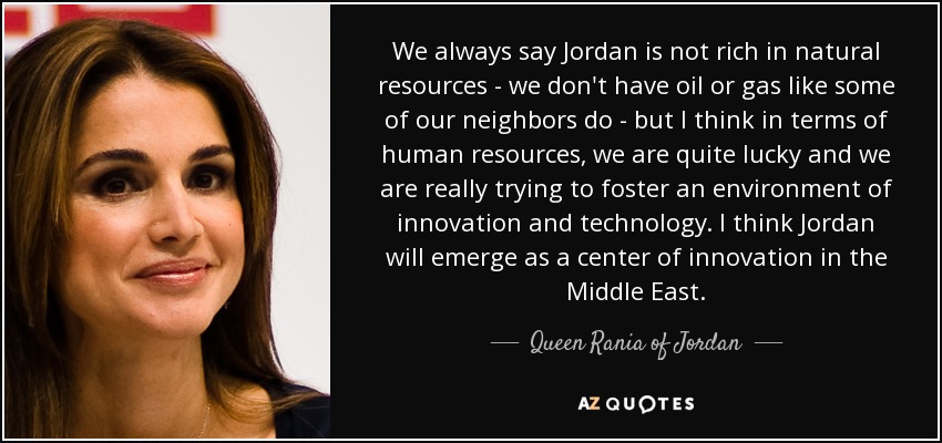 We always say Jordan is not rich in natural resources - we don't have oil or gas like some of our neighbors do - but I think in terms of human resources, we are quite lucky and we are really trying to foster an environment of innovation and technology. I think Jordan will emerge as a center of innovation in the Middle East. - Queen Rania of Jordan