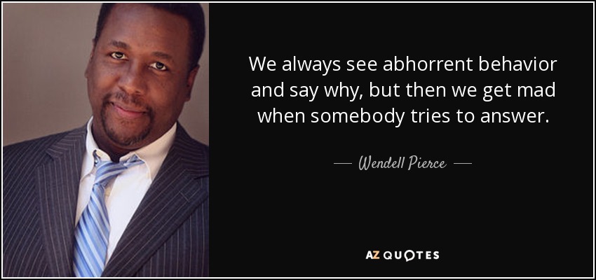 We always see abhorrent behavior and say why, but then we get mad when somebody tries to answer. - Wendell Pierce