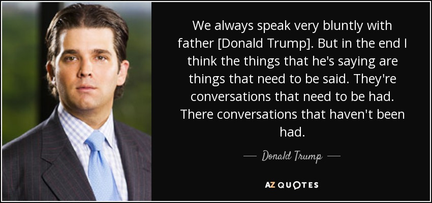 We always speak very bluntly with father [Donald Trump]. But in the end I think the things that he's saying are things that need to be said. They're conversations that need to be had. There conversations that haven't been had. - Donald Trump, Jr.