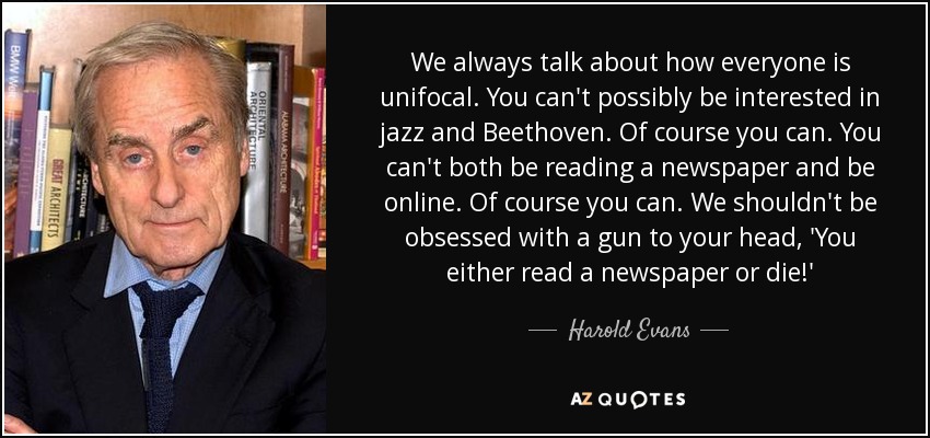 We always talk about how everyone is unifocal. You can't possibly be interested in jazz and Beethoven. Of course you can. You can't both be reading a newspaper and be online. Of course you can. We shouldn't be obsessed with a gun to your head, 'You either read a newspaper or die!' - Harold Evans