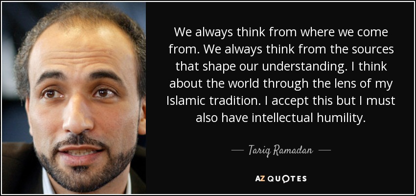 We always think from where we come from. We always think from the sources that shape our understanding. I think about the world through the lens of my Islamic tradition. I accept this but I must also have intellectual humility. - Tariq Ramadan