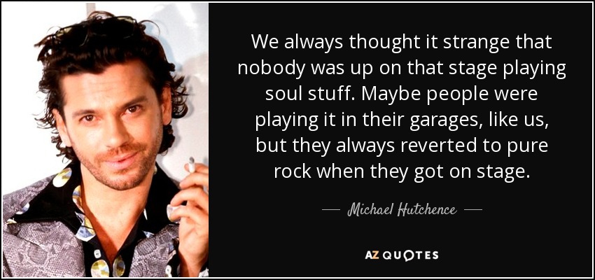 We always thought it strange that nobody was up on that stage playing soul stuff. Maybe people were playing it in their garages, like us, but they always reverted to pure rock when they got on stage. - Michael Hutchence