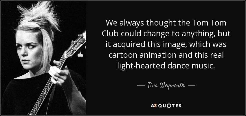 We always thought the Tom Tom Club could change to anything, but it acquired this image, which was cartoon animation and this real light-hearted dance music. - Tina Weymouth