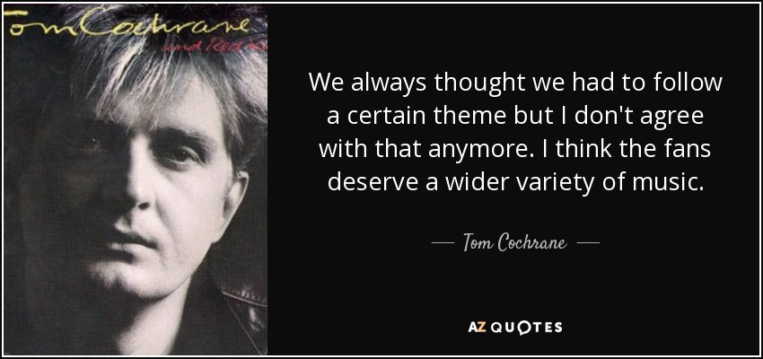 We always thought we had to follow a certain theme but I don't agree with that anymore. I think the fans deserve a wider variety of music. - Tom Cochrane