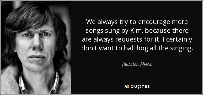 We always try to encourage more songs sung by Kim, because there are always requests for it. I certainly don't want to ball hog all the singing. - Thurston Moore