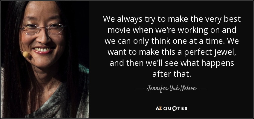 We always try to make the very best movie when we're working on and we can only think one at a time. We want to make this a perfect jewel, and then we'll see what happens after that. - Jennifer Yuh Nelson