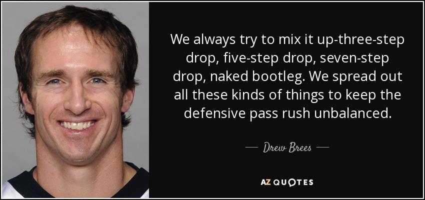 We always try to mix it up-three-step drop, five-step drop, seven-step drop, naked bootleg. We spread out all these kinds of things to keep the defensive pass rush unbalanced. - Drew Brees