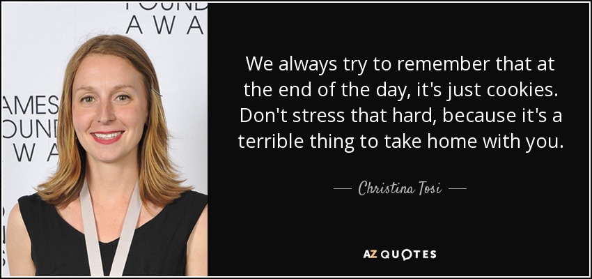 We always try to remember that at the end of the day, it's just cookies. Don't stress that hard, because it's a terrible thing to take home with you. - Christina Tosi