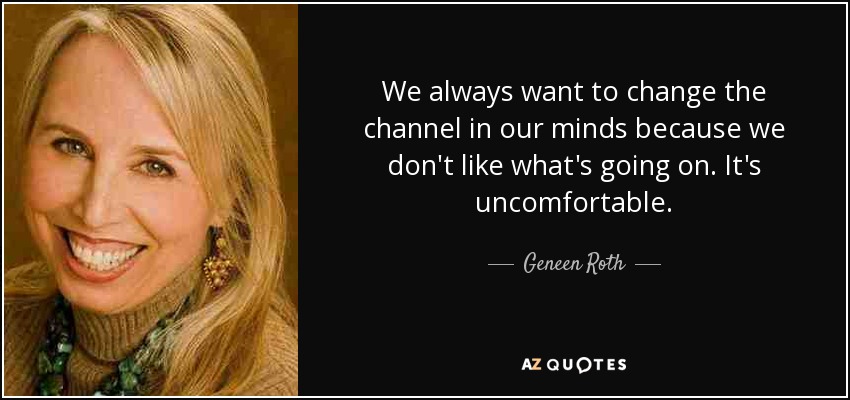 We always want to change the channel in our minds because we don't like what's going on. It's uncomfortable. - Geneen Roth