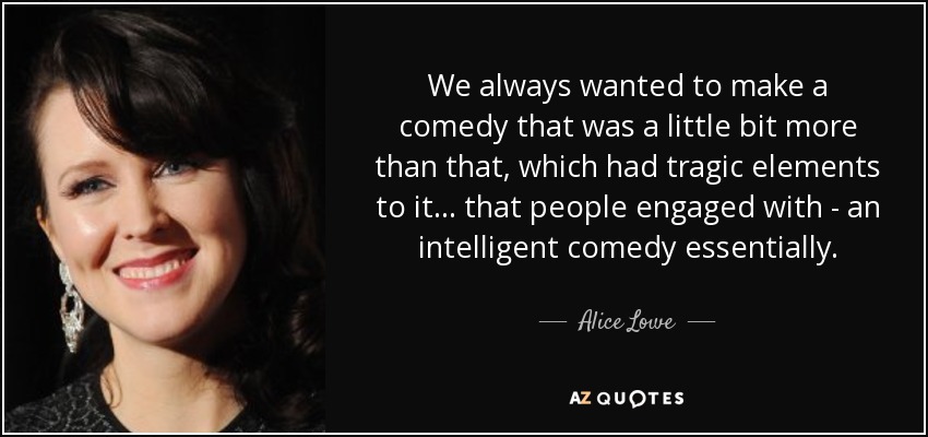 We always wanted to make a comedy that was a little bit more than that, which had tragic elements to it... that people engaged with - an intelligent comedy essentially. - Alice Lowe