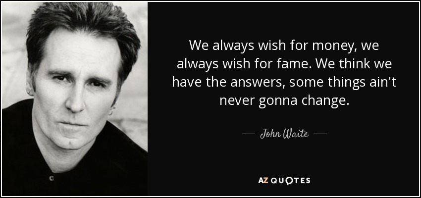 We always wish for money, we always wish for fame. We think we have the answers, some things ain't never gonna change. - John Waite