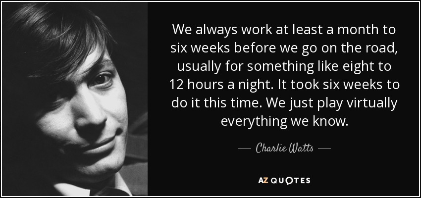 We always work at least a month to six weeks before we go on the road, usually for something like eight to 12 hours a night. It took six weeks to do it this time. We just play virtually everything we know. - Charlie Watts
