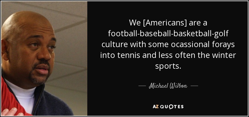 We [Americans] are a football-baseball-basketball-golf culture with some ocassional forays into tennis and less often the winter sports. - Michael Wilbon