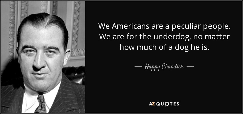 We Americans are a peculiar people. We are for the underdog, no matter how much of a dog he is. - Happy Chandler