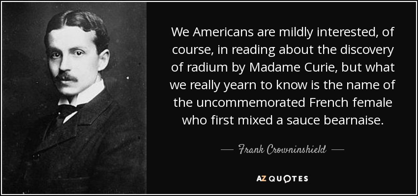 We Americans are mildly interested, of course, in reading about the discovery of radium by Madame Curie, but what we really yearn to know is the name of the uncommemorated French female who first mixed a sauce bearnaise. - Frank Crowninshield