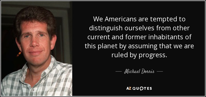 We Americans are tempted to distinguish ourselves from other current and former inhabitants of this planet by assuming that we are ruled by progress. - Michael Dorris